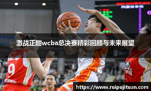 激战正酣wcba总决赛精彩回顾与未来展望